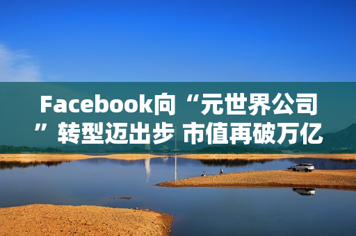 Facebook向“元世界公司”转型迈出步 市值再破万亿美元（facebook市值多少亿美元）