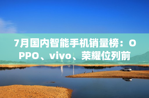 7月国内智能手机销量榜：OPPO、vivo、荣耀位列前三（oppo vivo销量排行榜）