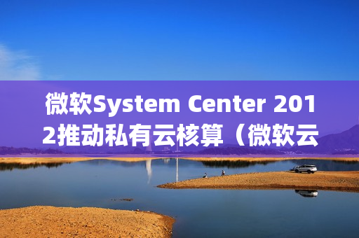 微软System Center 2012推动私有云核算（微软云计算操作系统）