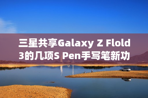 三星共享Galaxy Z Flold3的几项S Pen手写笔新功能（三星fold3手写笔怎么使用）