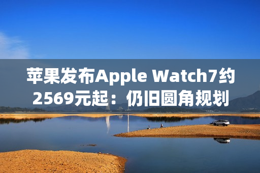 苹果发布Apple Watch7约2569元起：仍旧圆角规划 屏幕区域变大