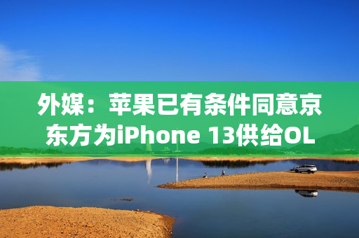 外媒：苹果已有条件同意京东方为iPhone 13供给OLED屏幕（iphone12京东方oled）
