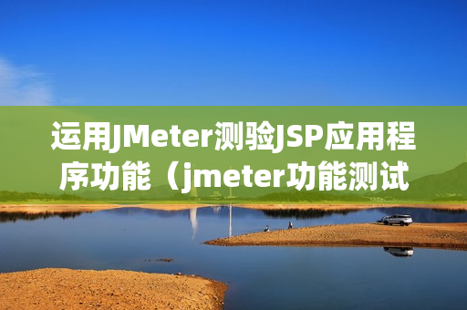 运用JMeter测验JSP应用程序功能（jmeter功能测试步骤）