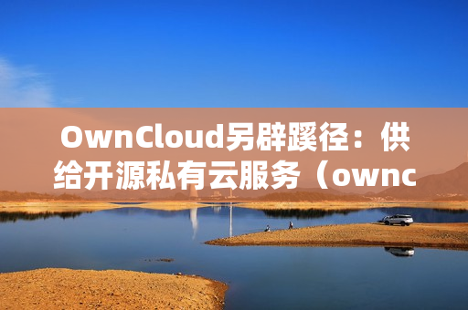 OwnCloud另辟蹊径：供给开源私有云服务（owncloud搭建私有云）