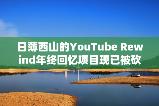 日薄西山的YouTube Rewind年终回忆项目现已被砍（YouTube rewind）