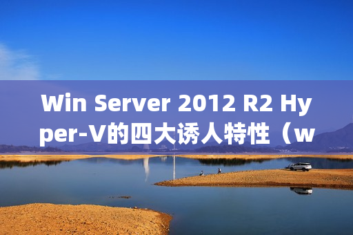 Win Server 2012 R2 Hyper-V的四大诱人特性（windows server 2012 r2 hyper-v）