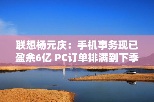联想杨元庆：手机事务现已盈余6亿 PC订单排满到下季度（专访杨元庆:联想手机业务的第一要务是盈利）