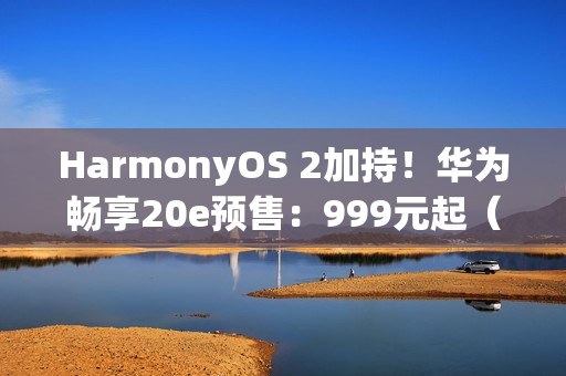 HarmonyOS 2加持！华为畅享20e预售：999元起（华为harmonyos 2发布）