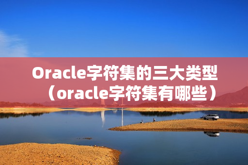 Oracle字符集的三大类型（oracle字符集有哪些）
