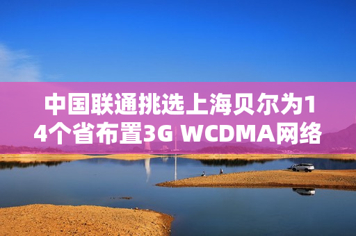 中国联通挑选上海贝尔为14个省布置3G WCDMA网络