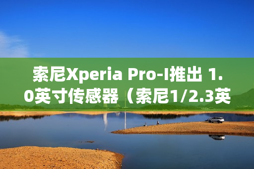 索尼Xperia Pro-I推出 1.0英寸传感器（索尼1/2.3英寸传感器）