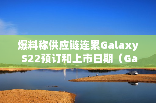 爆料称供应链连累Galaxy S22预订和上市日期（Galaxy S22 最新消息）