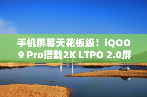 手机屏幕天花板级！iQOO 9 Pro搭载2K LTPO 2.0屏：能无级变速