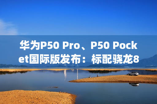 华为P50 Pro、P50 Pocket国际版发布：标配骁龙888、换装EMUI 12系统（华为p50pro骁龙888版本）