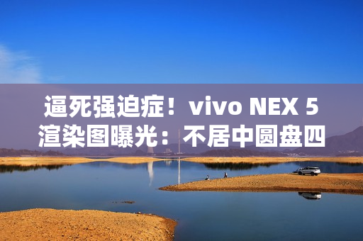 逼死强迫症！vivo NEX 5渲染图曝光：不居中圆盘四摄（vivo nex 5概念图）