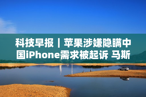 科技早报｜苹果涉嫌隐瞒中国iPhone需求被起诉 马斯克因召回事件怒怼安全机构 