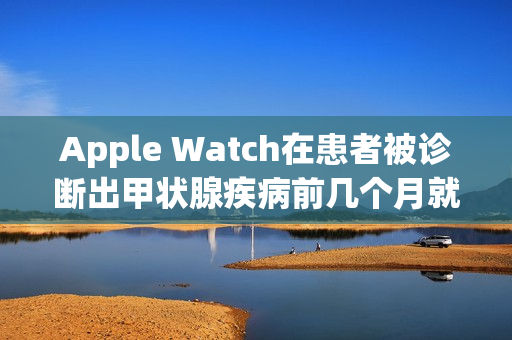 Apple Watch在患者被诊断出甲状腺疾病前几个月就已经发现症状