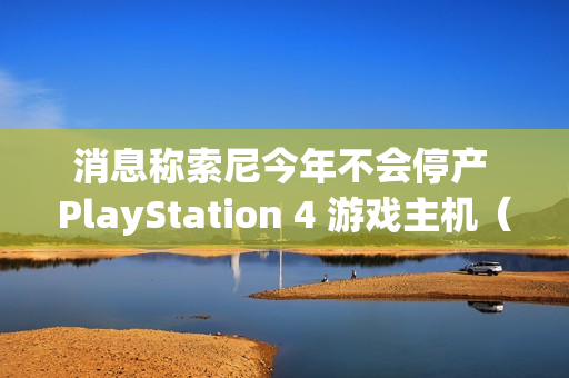 消息称索尼今年不会停产 PlayStation 4 游戏主机（索尼ps4停产了吗?）