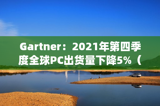 Gartner：2021年第四季度全球PC出货量下降5%（2019年全球pc出货量）
