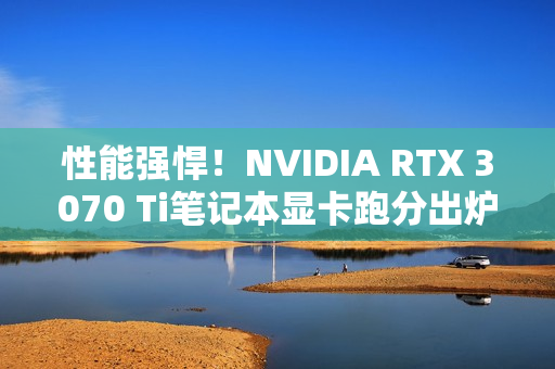 性能强悍！NVIDIA RTX 3070 Ti笔记本显卡跑分出炉：成绩逼近RTX 3080（GeForce RTX 3070 Ti）
