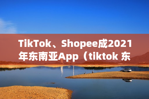 TikTok、Shopee成2021年东南亚App（tiktok 东南亚）