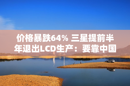 价格暴跌64% 三星提前半年退出LCD生产：要靠中国公司供应了
