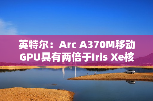英特尔：Arc A370M移动GPU具有两倍于Iris Xe核显的性能表现
