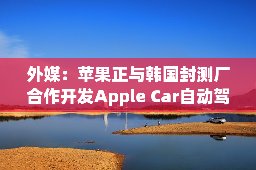 外媒：苹果正与韩国封测厂合作开发Apple Car自动驾驶芯片模块
