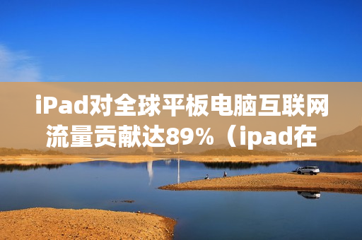 iPad对全球平板电脑互联网流量贡献达89%（ipad在平板市场占有率）