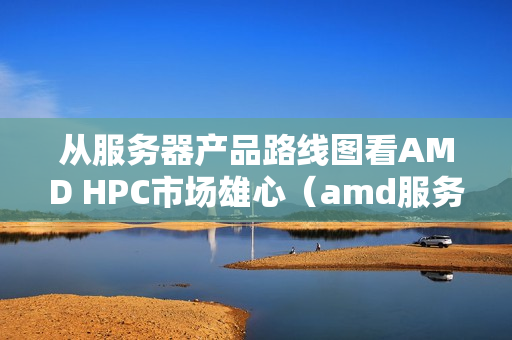 从服务器产品路线图看AMD HPC市场雄心（amd服务器系列）