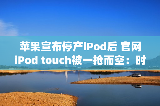 苹果宣布停产iPod后 官网iPod touch被一抢而空：时代最后的眼泪（ipod touch为什么停产）