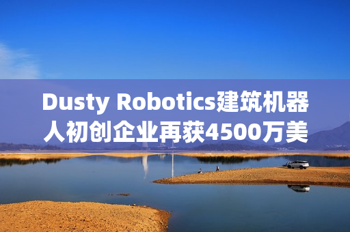 Dusty Robotics建筑机器人初创企业再获4500万美元B轮融资（Dusty Robotics）