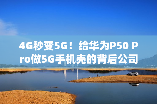 4G秒变5G！给华为P50 Pro做5G手机壳的背后公司：连收三个涨停板（华为p50上市发布会）