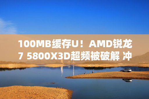 100MB缓存U！AMD锐龙7 5800X3D超频被破解 冲上4.82GHz（AMD锐龙7 5800x）