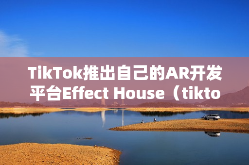 TikTok推出自己的AR开发平台Effect House（tiktok开发者平台）