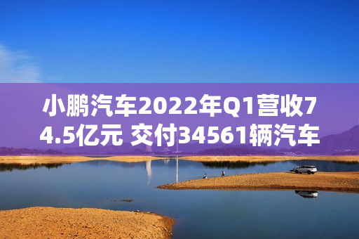 小鹏汽车2022年Q1营收74.5亿元 交付34561辆汽车（小鹏汽车2020年营收）