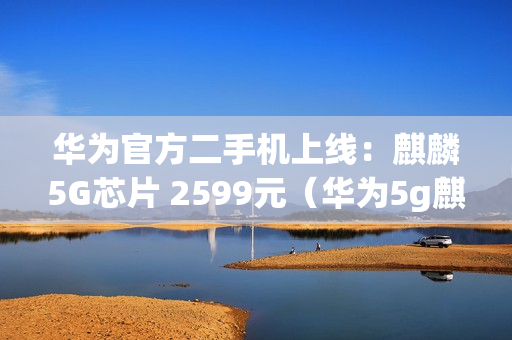 华为官方二手机上线：麒麟5G芯片 2599元（华为5g麒麟芯片手机多少元）