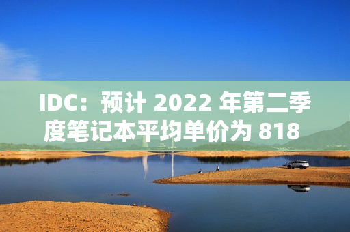 IDC：预计 2022 年第二季度笔记本平均单价为 818 美元（idc中国笔记本电脑销量2019）
