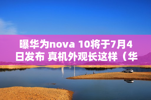 曝华为nova 10将于7月4日发布 真机外观长这样（华为什么时候出nova10）