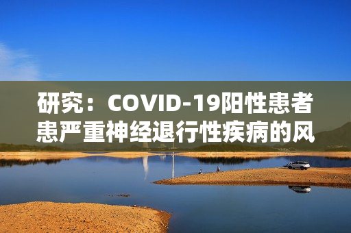 研究：COVID-19阳性患者患严重神经退行性疾病的风险更高（covid-19发病机制）