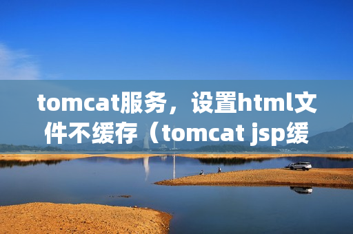 tomcat服务，设置html文件不缓存（tomcat jsp缓存）