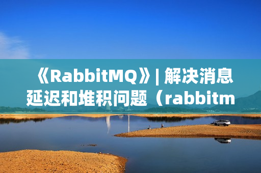 《RabbitMQ》| 解决消息延迟和堆积问题（rabbitmq出现消息延迟的原因）