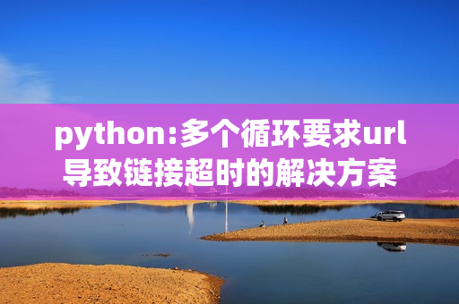 python:多个循环要求url导致链接超时的解决方案

