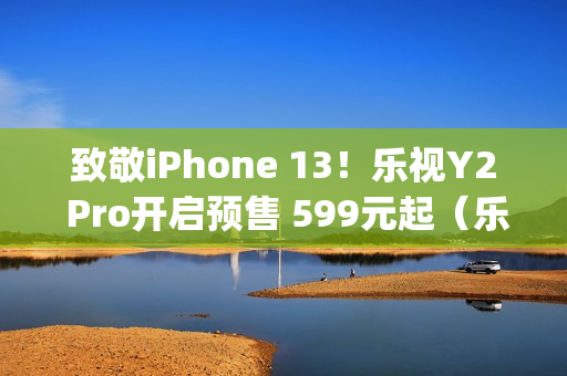 致敬iPhone 13！乐视Y2 Pro开启预售 599元起（乐视2pro发售价）