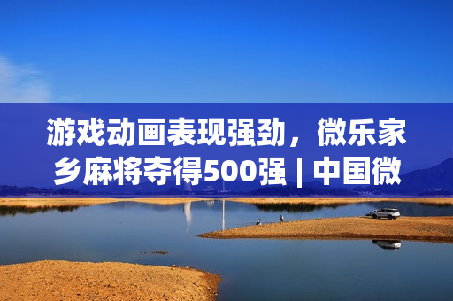 游戏动画表现强劲，微乐家乡麻将夺得500强 | 中国微信500强月报(2021).12）
