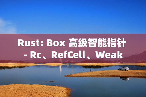 Rust: Box 高级智能指针 - Rc、RefCell、Weak
