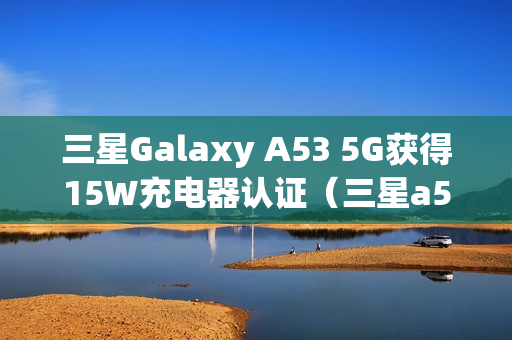三星Galaxy A53 5G获得15W充电器认证（三星a515g支持无线充电吗）