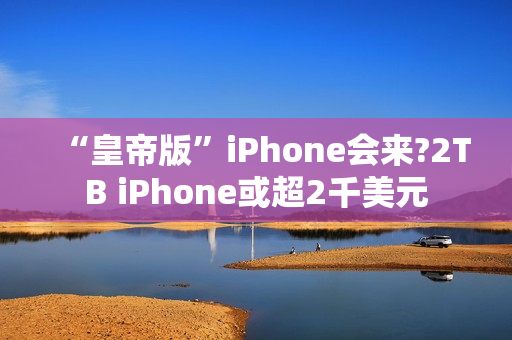“皇帝版”iPhone会来?2TB iPhone或超2千美元