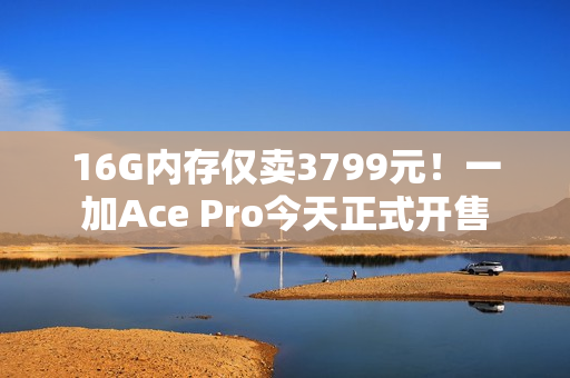 16G内存仅卖3799元！一加Ace Pro今天正式开售