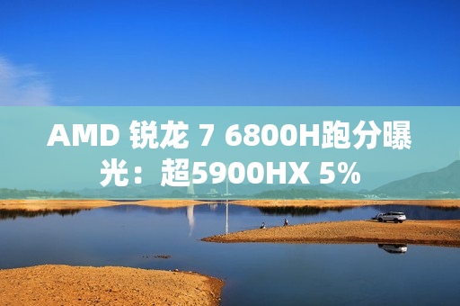 AMD 锐龙 7 6800H跑分曝光：超5900HX 5%